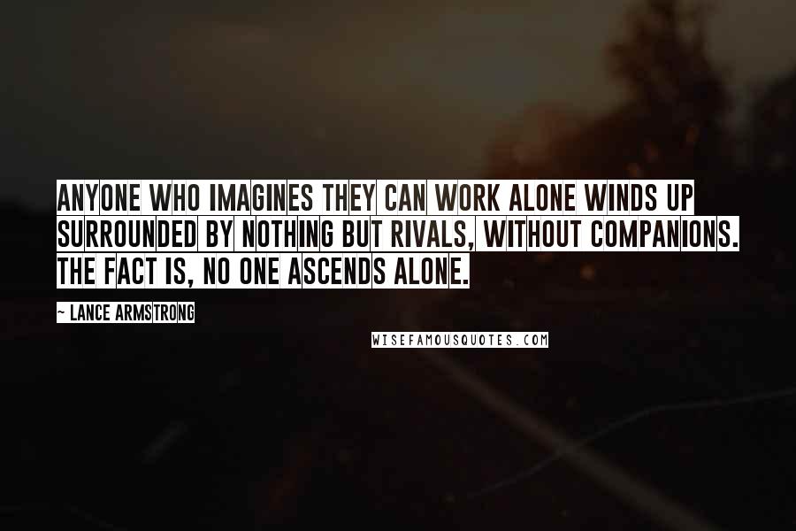 Lance Armstrong Quotes: Anyone who imagines they can work alone winds up surrounded by nothing but rivals, without companions. The fact is, no one ascends alone.