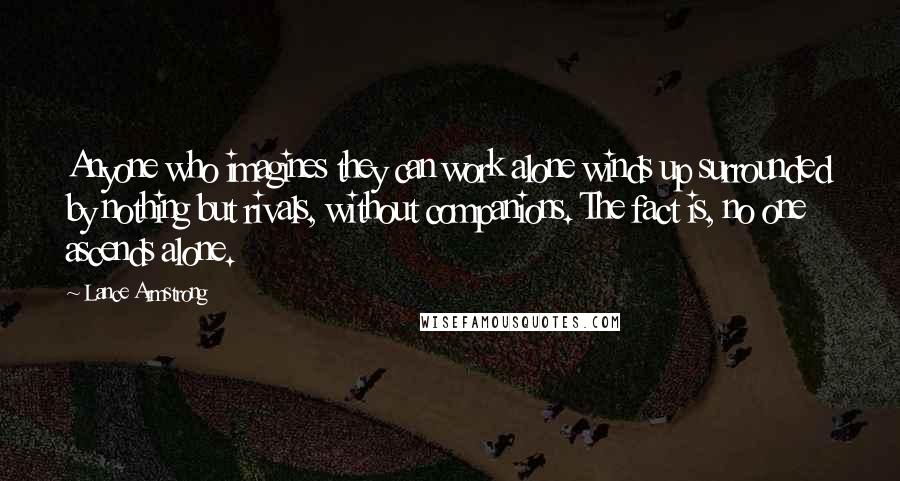 Lance Armstrong Quotes: Anyone who imagines they can work alone winds up surrounded by nothing but rivals, without companions. The fact is, no one ascends alone.