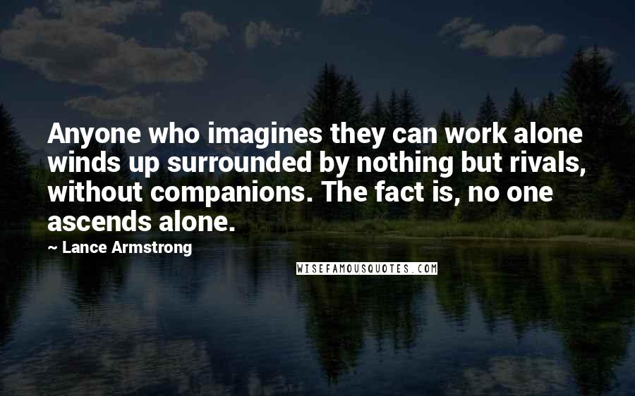 Lance Armstrong Quotes: Anyone who imagines they can work alone winds up surrounded by nothing but rivals, without companions. The fact is, no one ascends alone.