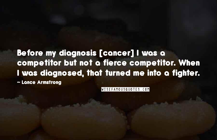 Lance Armstrong Quotes: Before my diagnosis [cancer] I was a competitor but not a fierce competitor. When I was diagnosed, that turned me into a fighter.