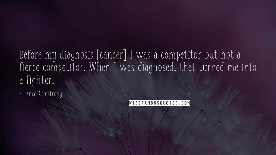 Lance Armstrong Quotes: Before my diagnosis [cancer] I was a competitor but not a fierce competitor. When I was diagnosed, that turned me into a fighter.