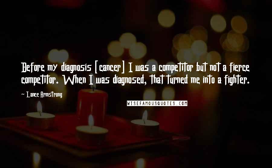 Lance Armstrong Quotes: Before my diagnosis [cancer] I was a competitor but not a fierce competitor. When I was diagnosed, that turned me into a fighter.