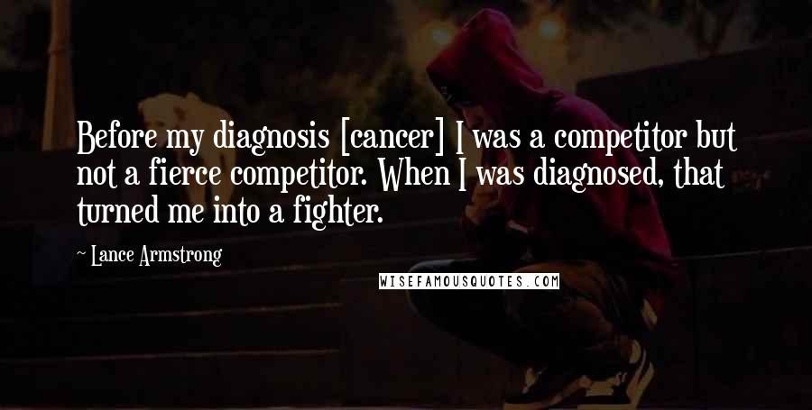 Lance Armstrong Quotes: Before my diagnosis [cancer] I was a competitor but not a fierce competitor. When I was diagnosed, that turned me into a fighter.
