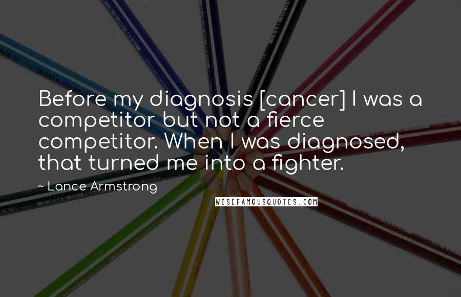 Lance Armstrong Quotes: Before my diagnosis [cancer] I was a competitor but not a fierce competitor. When I was diagnosed, that turned me into a fighter.