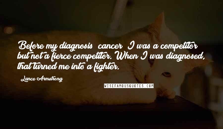 Lance Armstrong Quotes: Before my diagnosis [cancer] I was a competitor but not a fierce competitor. When I was diagnosed, that turned me into a fighter.