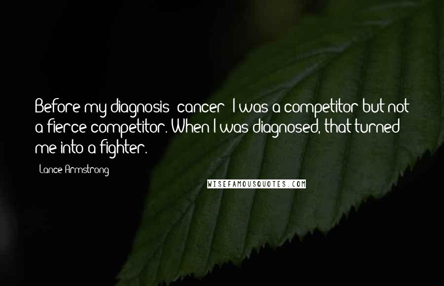 Lance Armstrong Quotes: Before my diagnosis [cancer] I was a competitor but not a fierce competitor. When I was diagnosed, that turned me into a fighter.