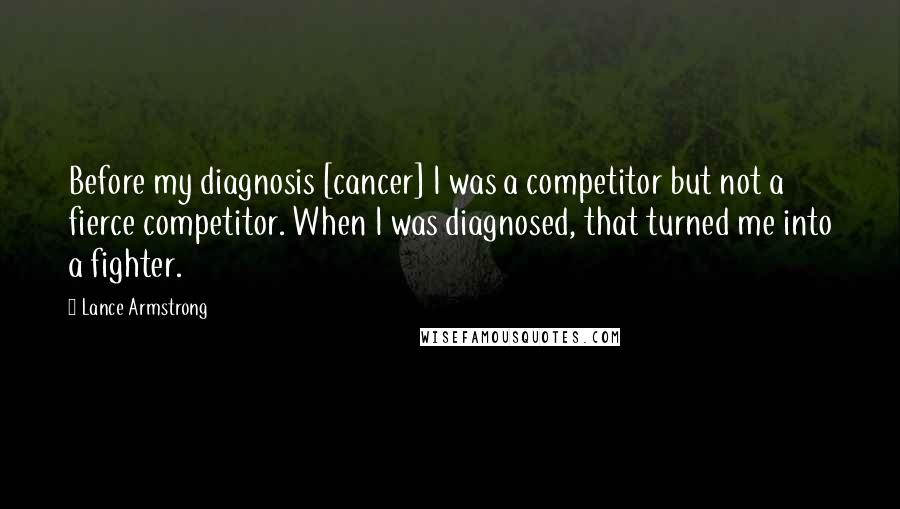 Lance Armstrong Quotes: Before my diagnosis [cancer] I was a competitor but not a fierce competitor. When I was diagnosed, that turned me into a fighter.