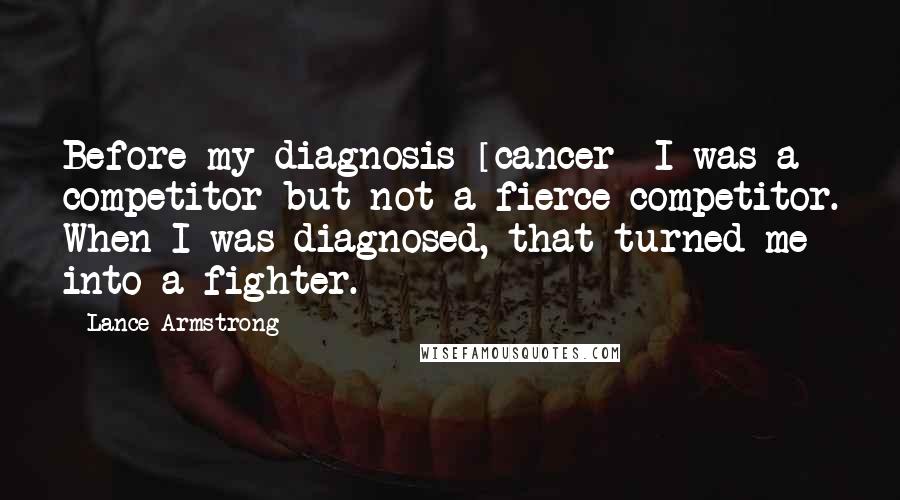 Lance Armstrong Quotes: Before my diagnosis [cancer] I was a competitor but not a fierce competitor. When I was diagnosed, that turned me into a fighter.