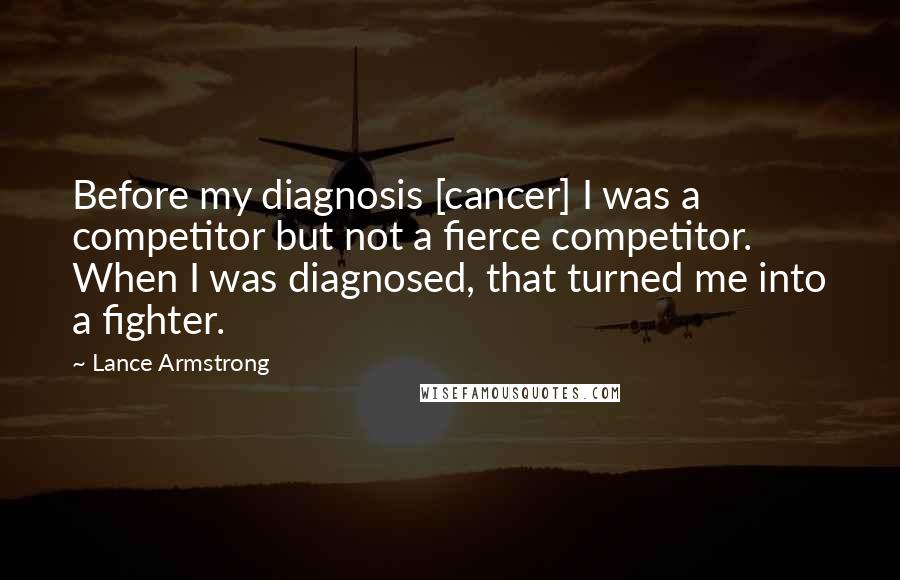 Lance Armstrong Quotes: Before my diagnosis [cancer] I was a competitor but not a fierce competitor. When I was diagnosed, that turned me into a fighter.