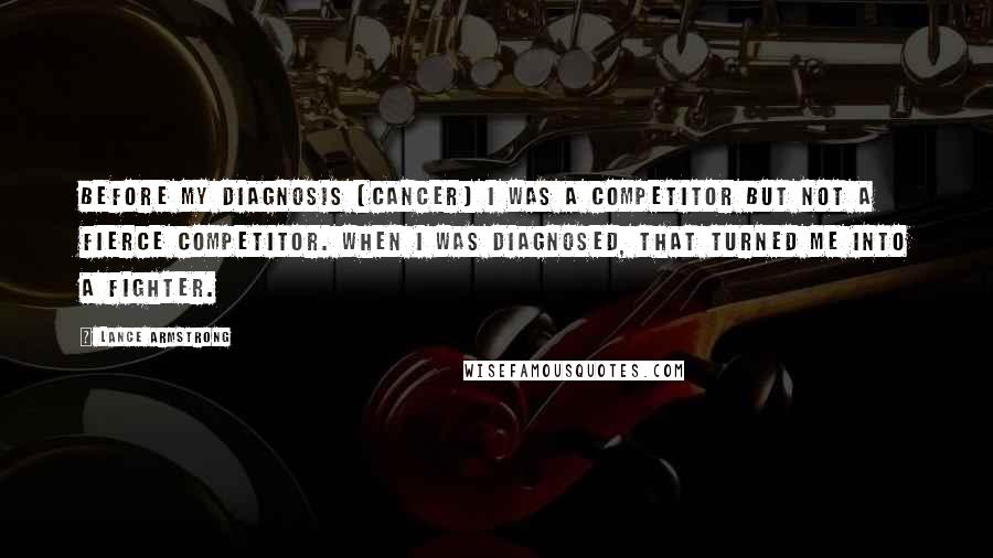 Lance Armstrong Quotes: Before my diagnosis [cancer] I was a competitor but not a fierce competitor. When I was diagnosed, that turned me into a fighter.