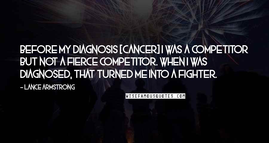 Lance Armstrong Quotes: Before my diagnosis [cancer] I was a competitor but not a fierce competitor. When I was diagnosed, that turned me into a fighter.