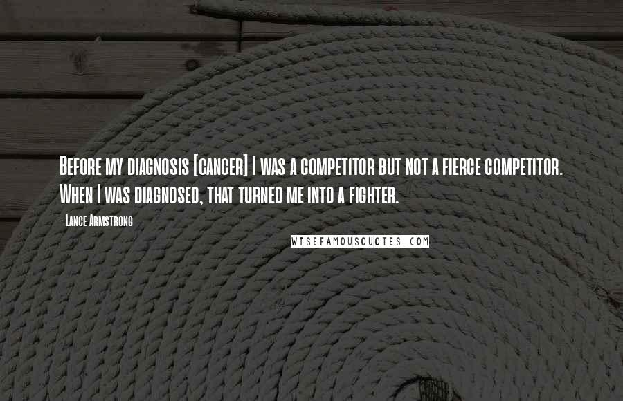 Lance Armstrong Quotes: Before my diagnosis [cancer] I was a competitor but not a fierce competitor. When I was diagnosed, that turned me into a fighter.
