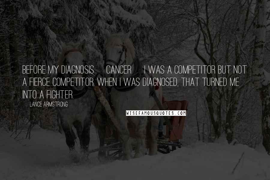 Lance Armstrong Quotes: Before my diagnosis [cancer] I was a competitor but not a fierce competitor. When I was diagnosed, that turned me into a fighter.