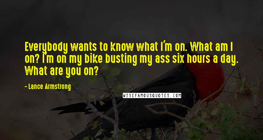 Lance Armstrong Quotes: Everybody wants to know what I'm on. What am I on? I'm on my bike busting my ass six hours a day. What are you on?