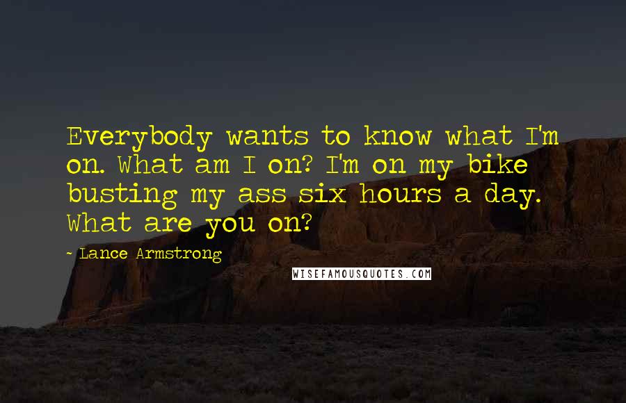 Lance Armstrong Quotes: Everybody wants to know what I'm on. What am I on? I'm on my bike busting my ass six hours a day. What are you on?