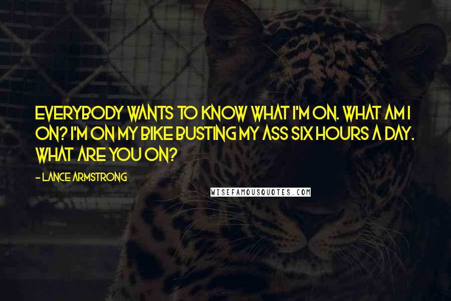 Lance Armstrong Quotes: Everybody wants to know what I'm on. What am I on? I'm on my bike busting my ass six hours a day. What are you on?