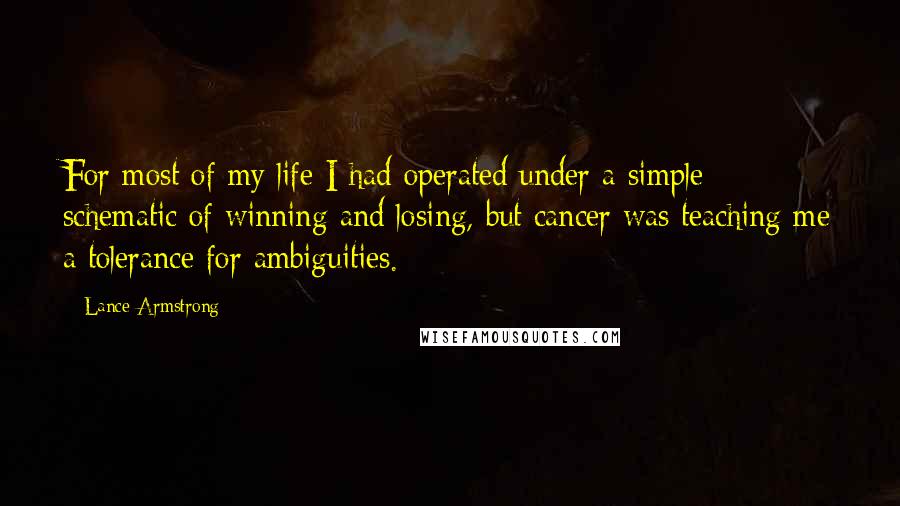 Lance Armstrong Quotes: For most of my life I had operated under a simple schematic of winning and losing, but cancer was teaching me a tolerance for ambiguities.