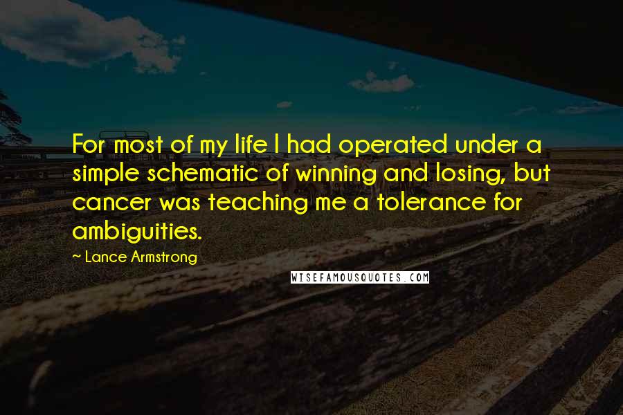 Lance Armstrong Quotes: For most of my life I had operated under a simple schematic of winning and losing, but cancer was teaching me a tolerance for ambiguities.