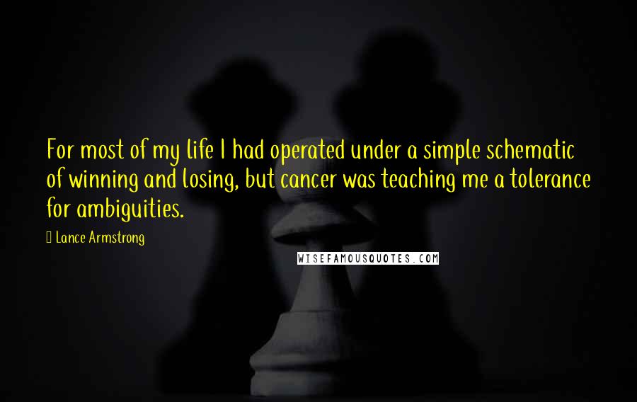 Lance Armstrong Quotes: For most of my life I had operated under a simple schematic of winning and losing, but cancer was teaching me a tolerance for ambiguities.