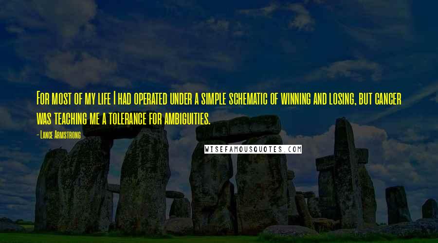 Lance Armstrong Quotes: For most of my life I had operated under a simple schematic of winning and losing, but cancer was teaching me a tolerance for ambiguities.