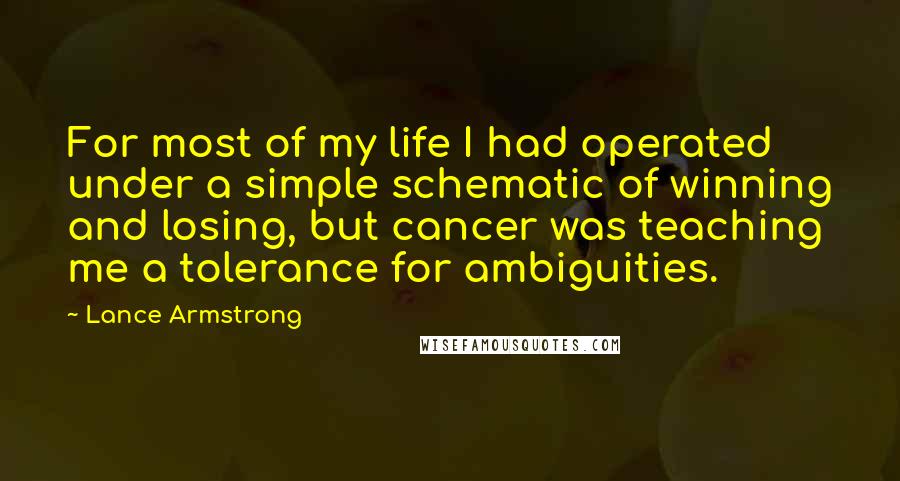 Lance Armstrong Quotes: For most of my life I had operated under a simple schematic of winning and losing, but cancer was teaching me a tolerance for ambiguities.