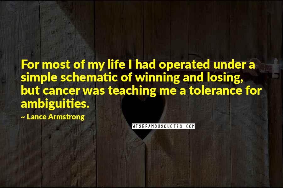 Lance Armstrong Quotes: For most of my life I had operated under a simple schematic of winning and losing, but cancer was teaching me a tolerance for ambiguities.