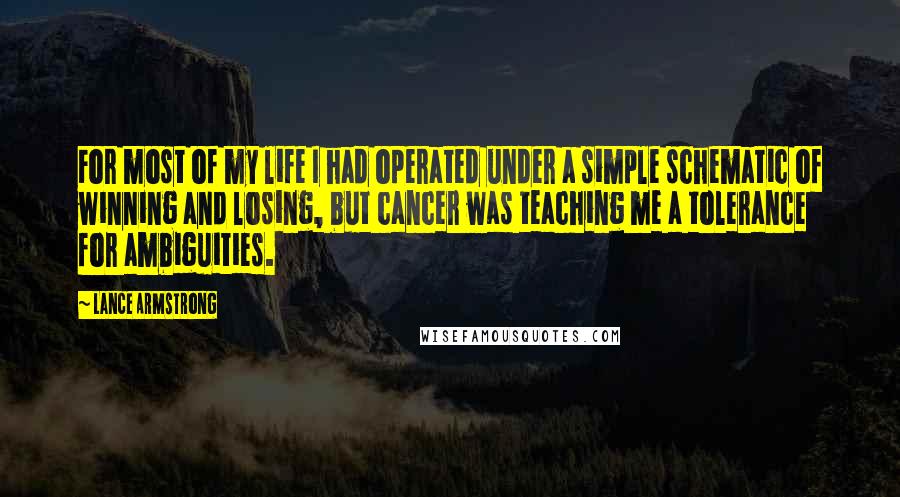 Lance Armstrong Quotes: For most of my life I had operated under a simple schematic of winning and losing, but cancer was teaching me a tolerance for ambiguities.