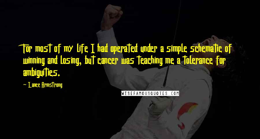 Lance Armstrong Quotes: For most of my life I had operated under a simple schematic of winning and losing, but cancer was teaching me a tolerance for ambiguities.