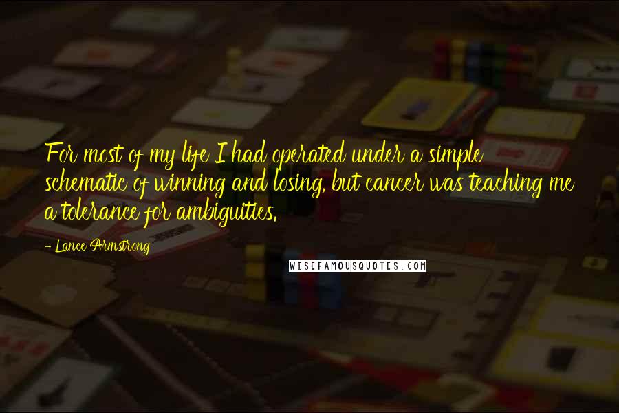 Lance Armstrong Quotes: For most of my life I had operated under a simple schematic of winning and losing, but cancer was teaching me a tolerance for ambiguities.