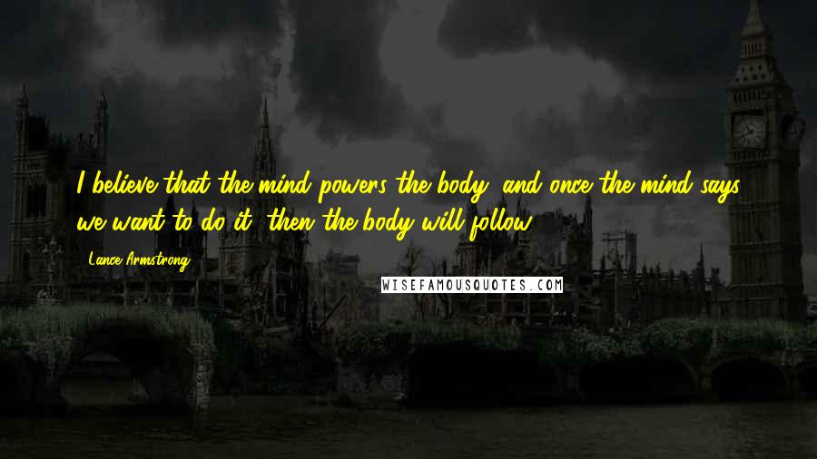 Lance Armstrong Quotes: I believe that the mind powers the body, and once the mind says we want to do it, then the body will follow.