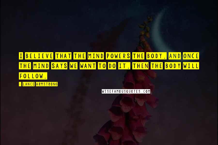 Lance Armstrong Quotes: I believe that the mind powers the body, and once the mind says we want to do it, then the body will follow.