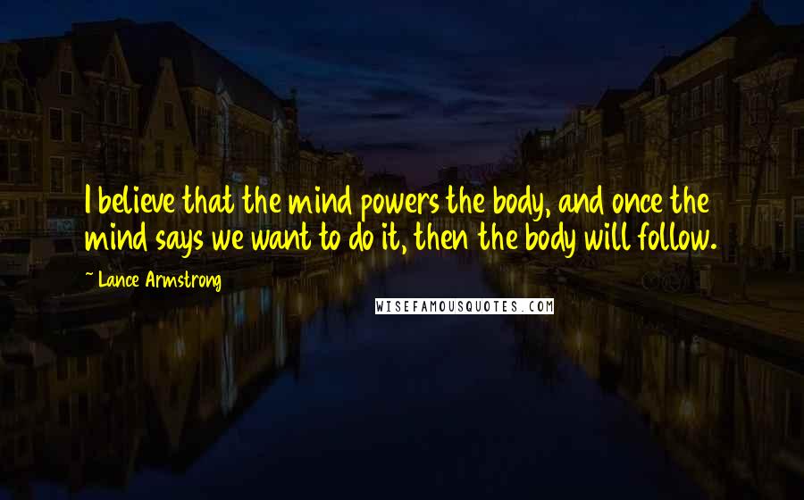 Lance Armstrong Quotes: I believe that the mind powers the body, and once the mind says we want to do it, then the body will follow.