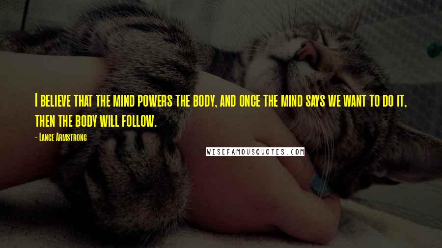 Lance Armstrong Quotes: I believe that the mind powers the body, and once the mind says we want to do it, then the body will follow.