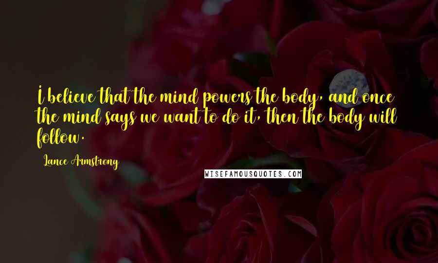 Lance Armstrong Quotes: I believe that the mind powers the body, and once the mind says we want to do it, then the body will follow.