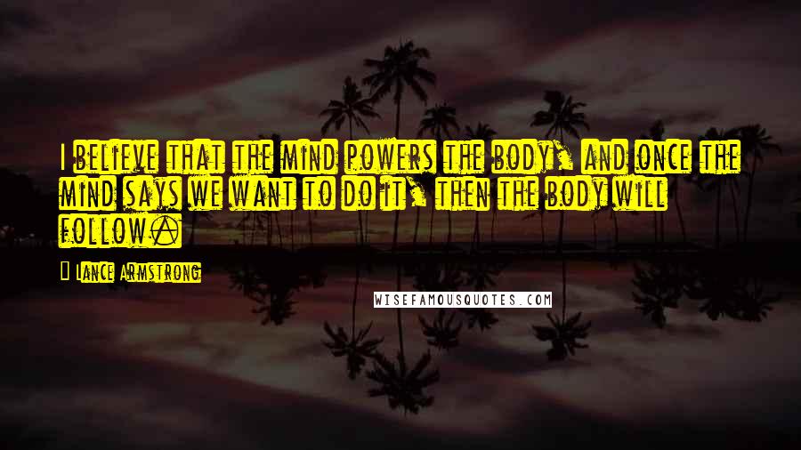 Lance Armstrong Quotes: I believe that the mind powers the body, and once the mind says we want to do it, then the body will follow.