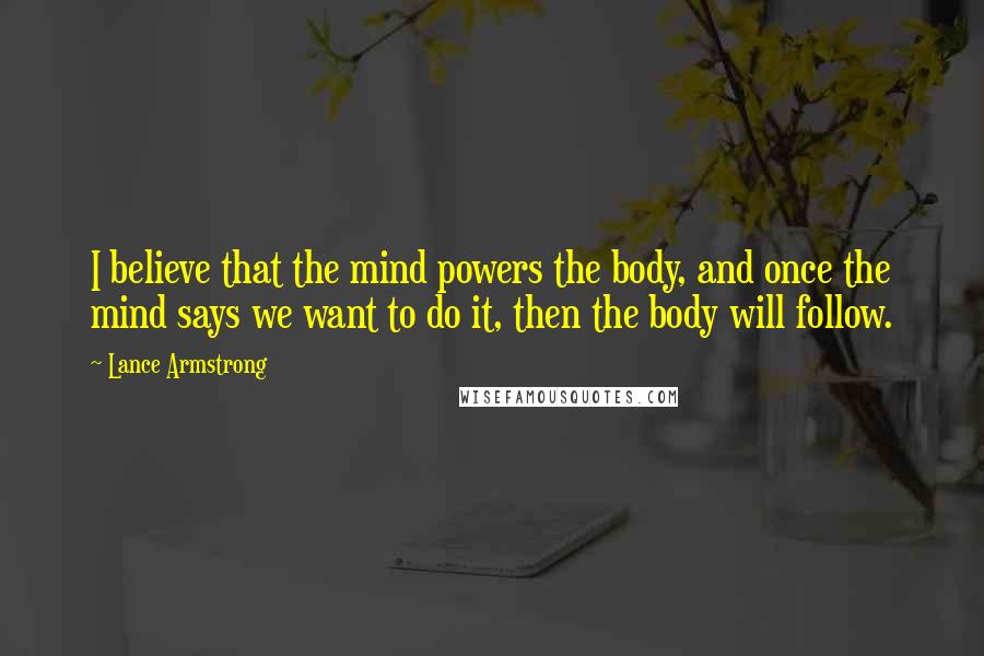 Lance Armstrong Quotes: I believe that the mind powers the body, and once the mind says we want to do it, then the body will follow.