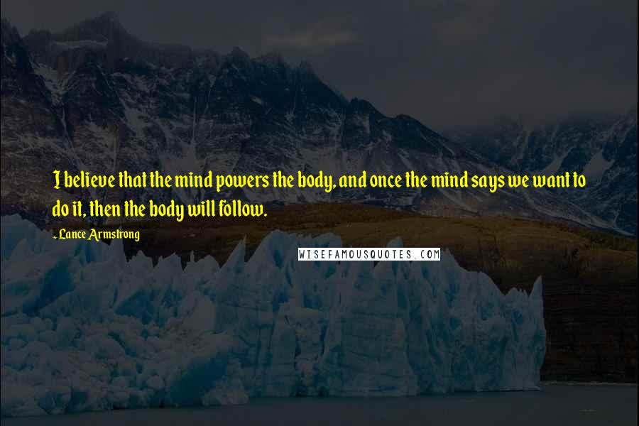 Lance Armstrong Quotes: I believe that the mind powers the body, and once the mind says we want to do it, then the body will follow.