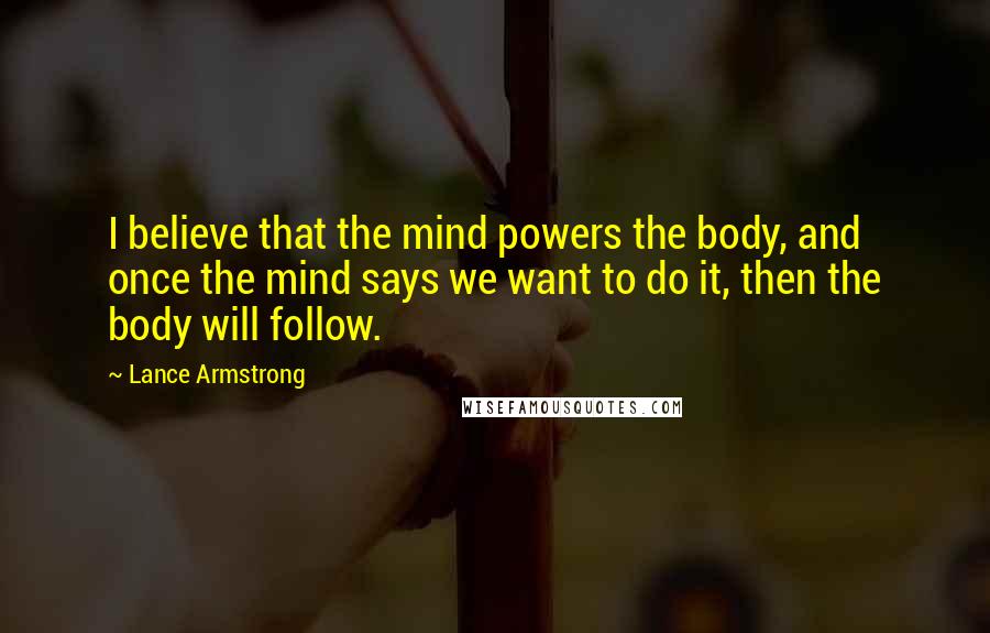Lance Armstrong Quotes: I believe that the mind powers the body, and once the mind says we want to do it, then the body will follow.