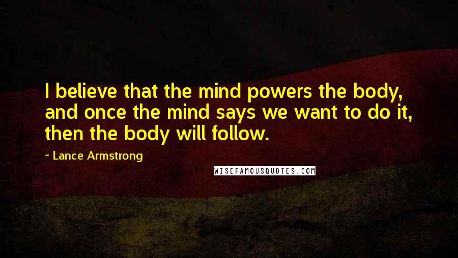 Lance Armstrong Quotes: I believe that the mind powers the body, and once the mind says we want to do it, then the body will follow.