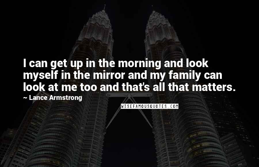 Lance Armstrong Quotes: I can get up in the morning and look myself in the mirror and my family can look at me too and that's all that matters.