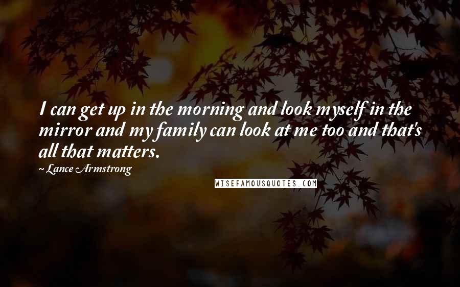 Lance Armstrong Quotes: I can get up in the morning and look myself in the mirror and my family can look at me too and that's all that matters.
