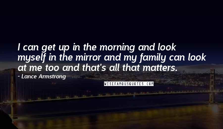 Lance Armstrong Quotes: I can get up in the morning and look myself in the mirror and my family can look at me too and that's all that matters.