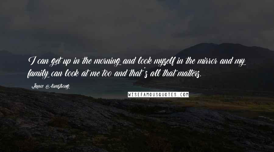 Lance Armstrong Quotes: I can get up in the morning and look myself in the mirror and my family can look at me too and that's all that matters.