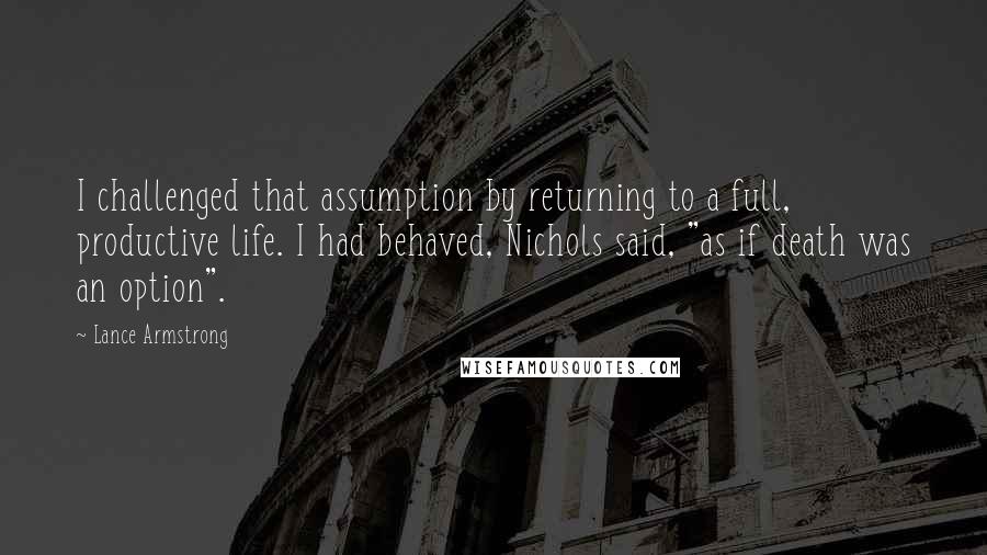 Lance Armstrong Quotes: I challenged that assumption by returning to a full, productive life. I had behaved, Nichols said, "as if death was an option".