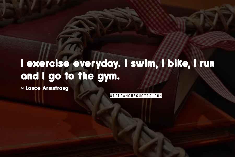 Lance Armstrong Quotes: I exercise everyday. I swim, I bike, I run and I go to the gym.