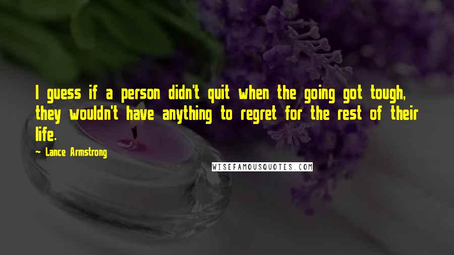 Lance Armstrong Quotes: I guess if a person didn't quit when the going got tough, they wouldn't have anything to regret for the rest of their life.