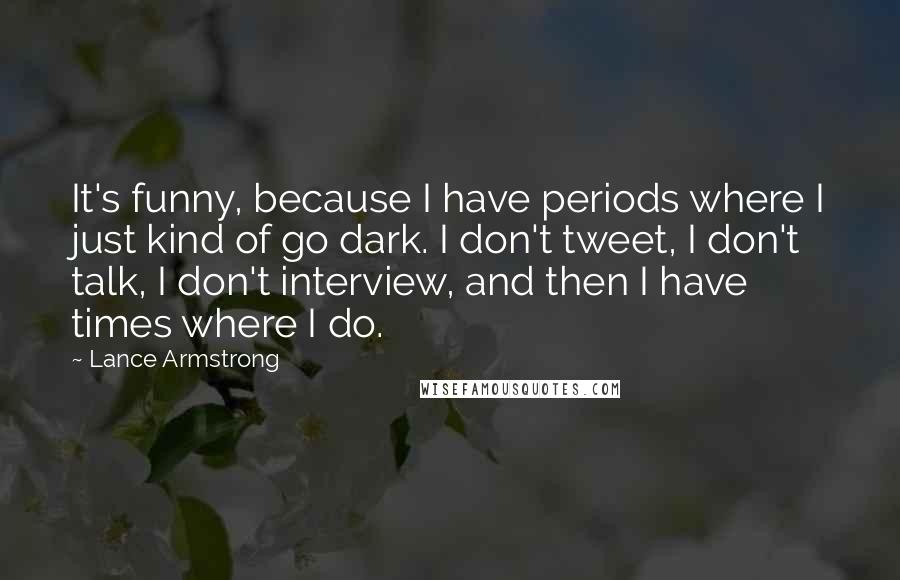 Lance Armstrong Quotes: It's funny, because I have periods where I just kind of go dark. I don't tweet, I don't talk, I don't interview, and then I have times where I do.