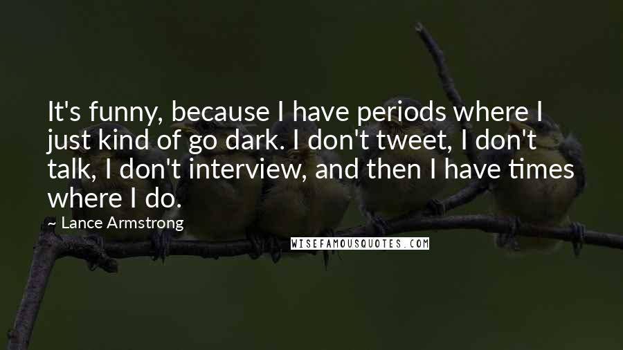 Lance Armstrong Quotes: It's funny, because I have periods where I just kind of go dark. I don't tweet, I don't talk, I don't interview, and then I have times where I do.