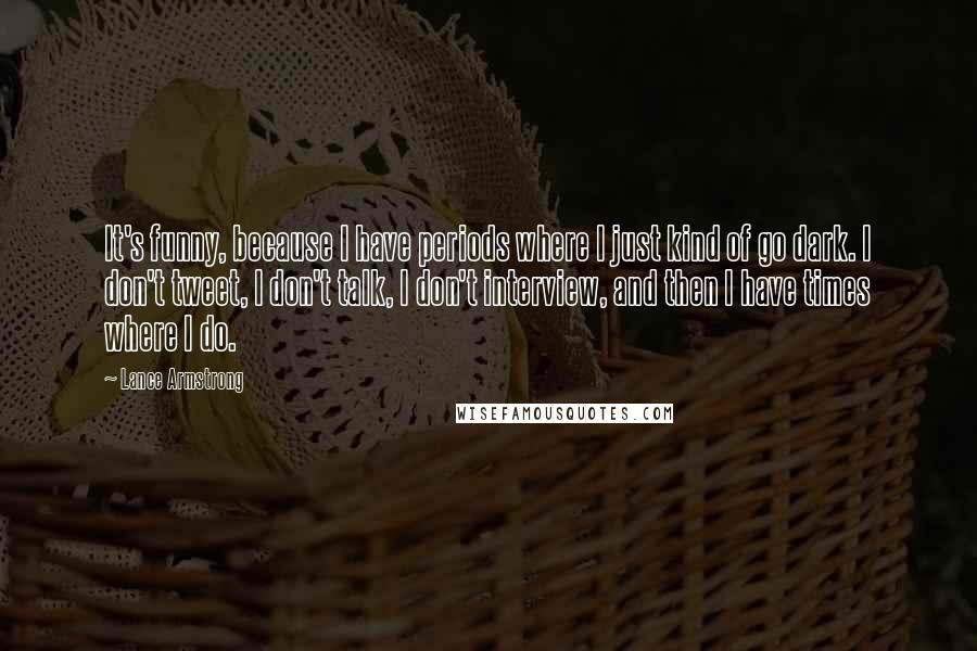 Lance Armstrong Quotes: It's funny, because I have periods where I just kind of go dark. I don't tweet, I don't talk, I don't interview, and then I have times where I do.