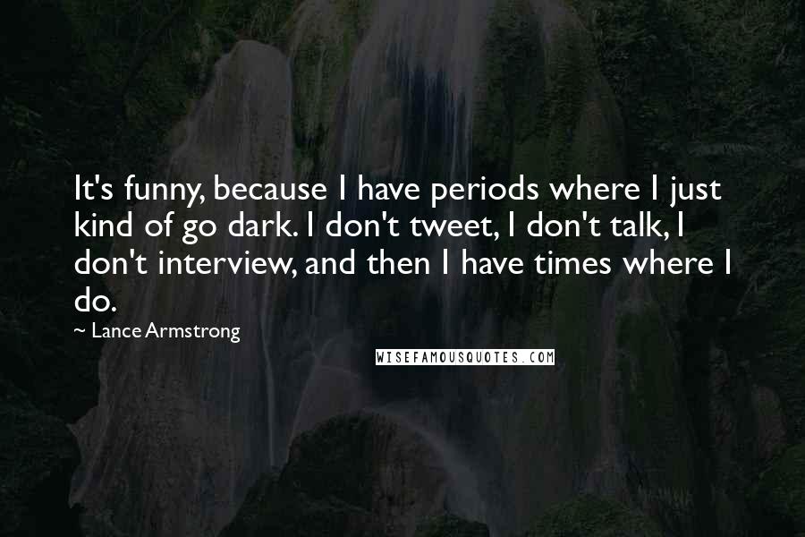 Lance Armstrong Quotes: It's funny, because I have periods where I just kind of go dark. I don't tweet, I don't talk, I don't interview, and then I have times where I do.